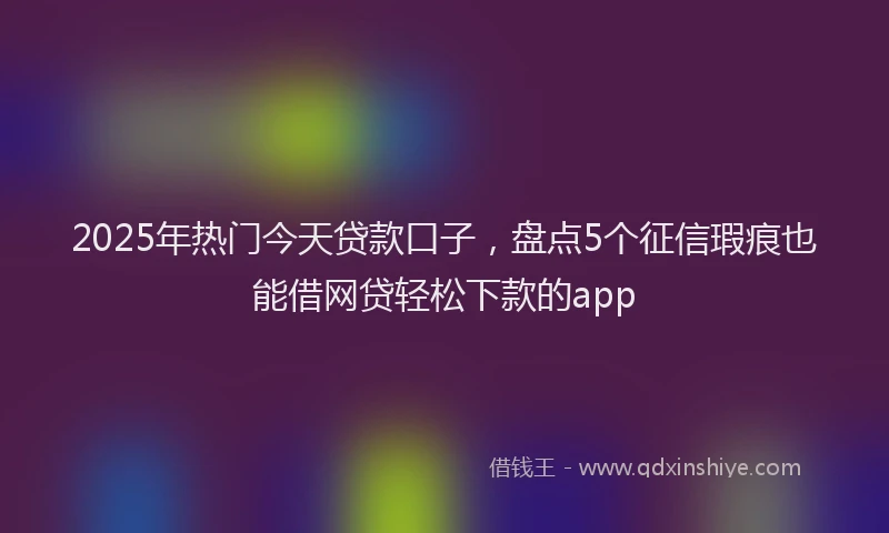 2025年热门今天贷款口子，盘点5个征信瑕疵也能借网贷轻松下款的app
