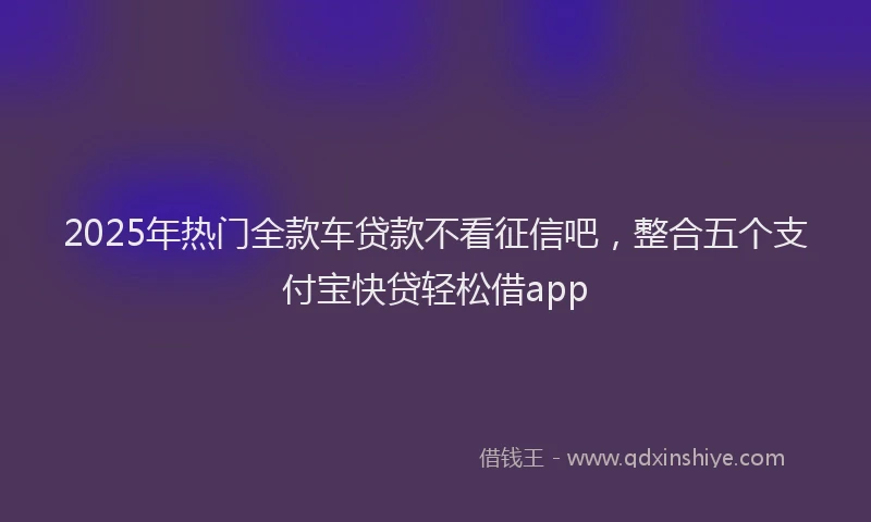 2025年热门全款车贷款不看征信吧，整合五个支付宝快贷轻松借app