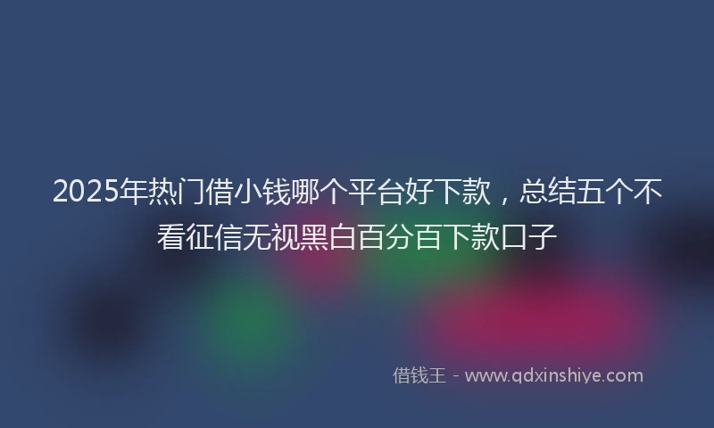2025年热门借小钱哪个平台好下款，总结五个不看征信无视黑白百分百下款口子