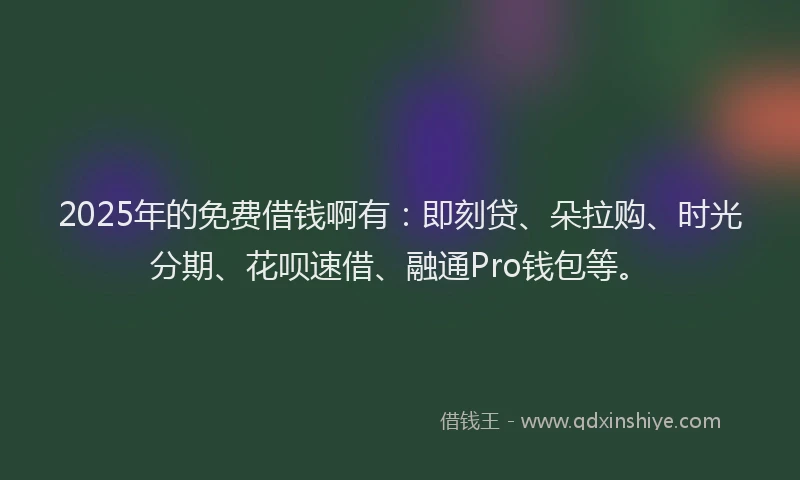 2025年的免费借钱啊有：即刻贷、朵拉购、时光分期、花呗速借、融通Pro钱包等。