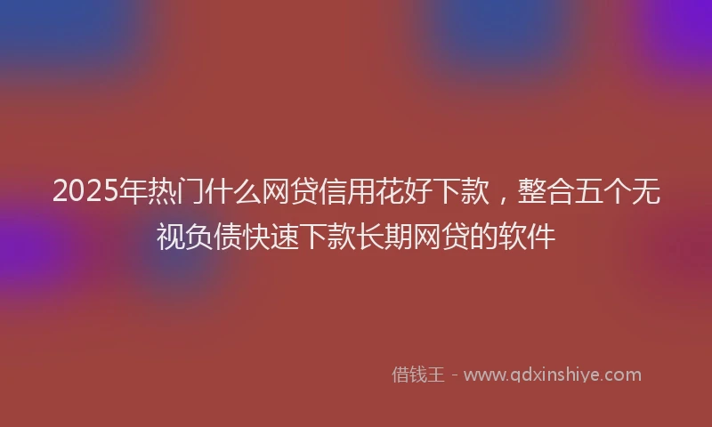 2025年热门什么网贷信用花好下款，整合五个无视负债快速下款长期网贷的软件