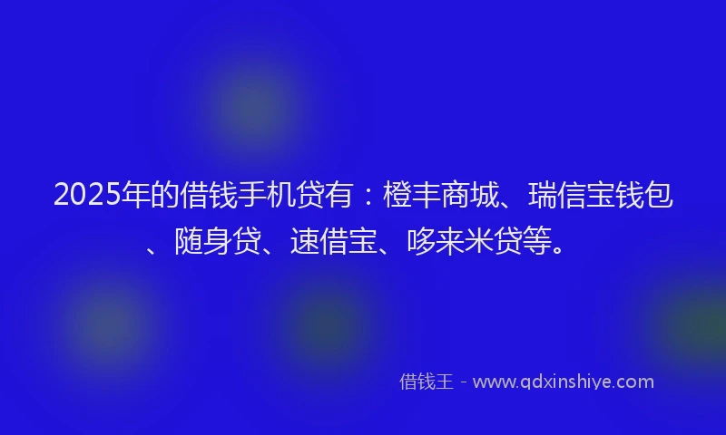 2025年的借钱手机贷有：橙丰商城、瑞信宝钱包、随身贷、速借宝、哆来米贷等。