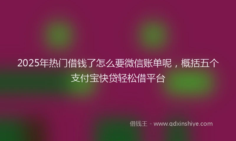 2025年热门借钱了怎么要微信账单呢，概括五个支付宝快贷轻松借平台