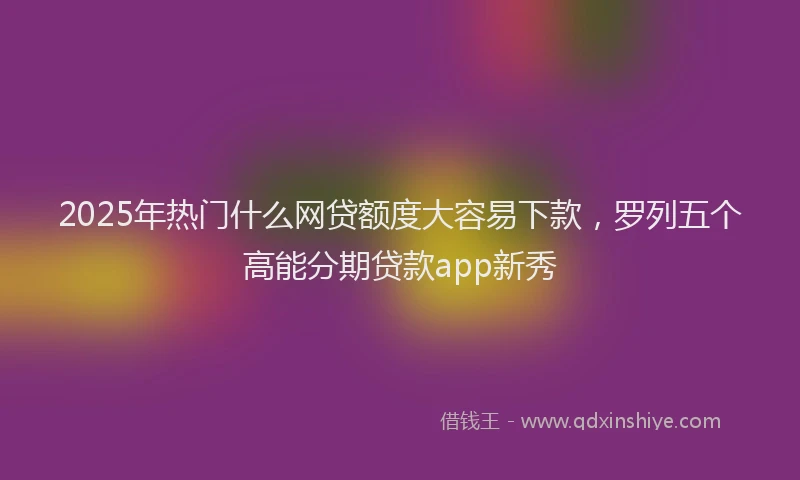 2025年热门什么网贷额度大容易下款，罗列五个高能分期贷款app新秀