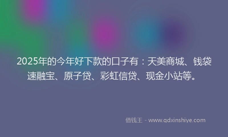 2025年的今年好下款的口子有：天美商城、钱袋速融宝、原子贷、彩虹信贷、现金小站等。
