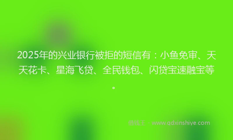2025年的兴业银行被拒的短信有：小鱼免审、天天花卡、星海飞贷、全民钱包、闪贷宝速融宝等。