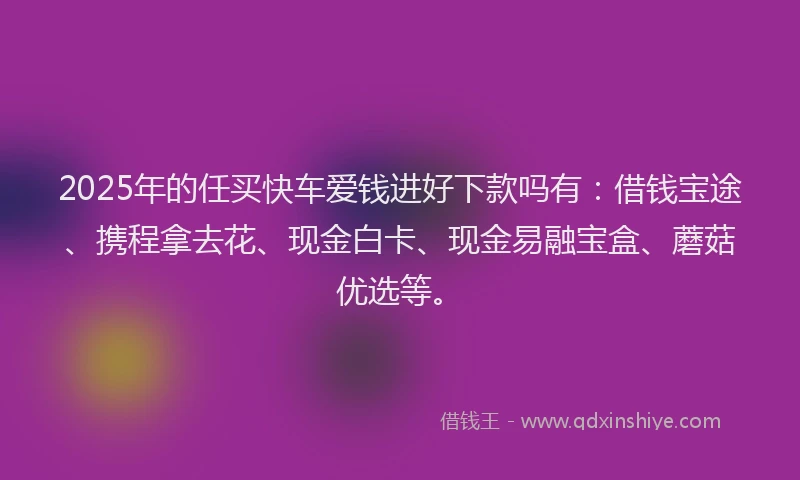 2025年的任买快车爱钱进好下款吗有：借钱宝途、携程拿去花、现金白卡、现金易融宝盒、蘑菇优选等。
