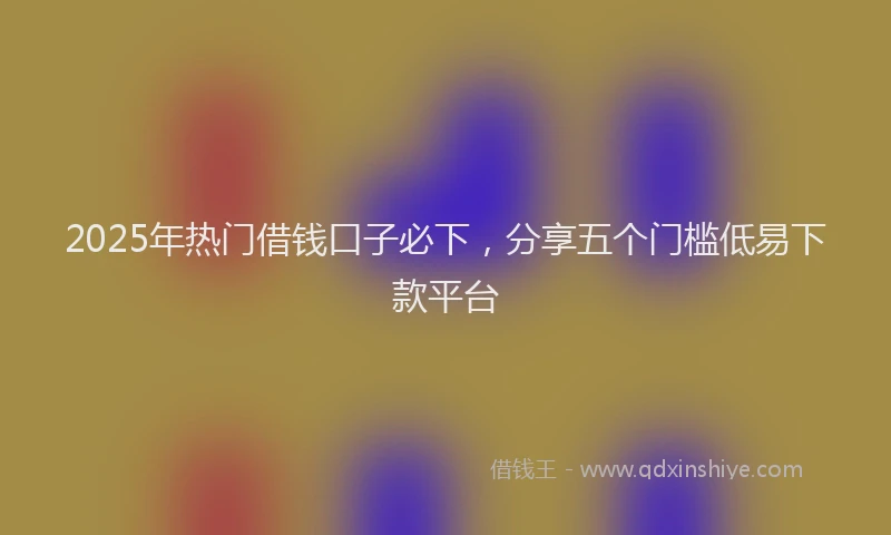 2025年热门借钱口子必下，分享五个门槛低易下款平台