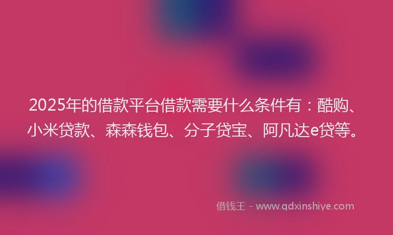 2025年的借款平台借款需要什么条件有：酷购、小米贷款、森森钱包、分子贷宝、阿凡达e贷等。