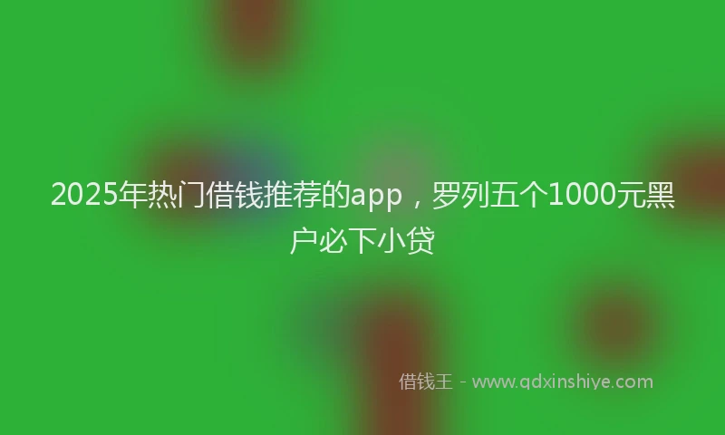 2025年热门借钱推荐的app，罗列五个1000元黑户必下小贷