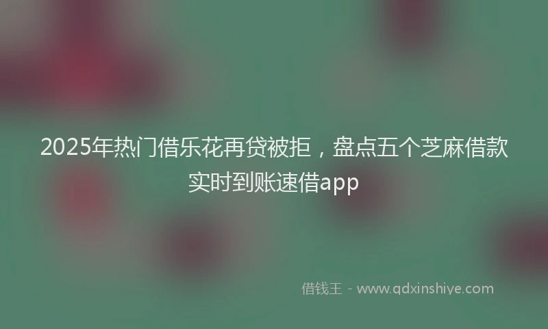 2025年热门借乐花再贷被拒，盘点五个芝麻借款实时到账速借app