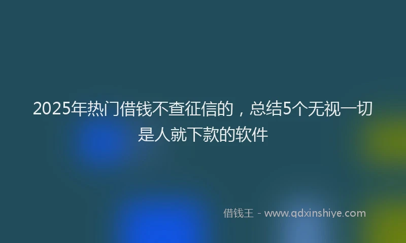2025年热门借钱不查征信的，总结5个无视一切是人就下款的软件