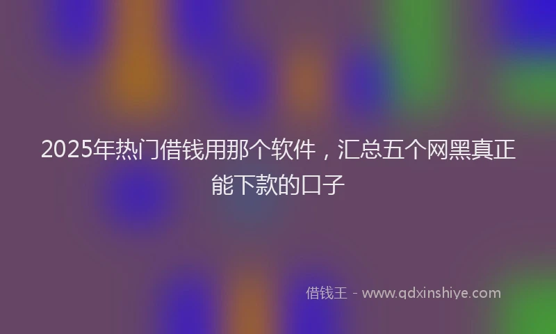 2025年热门借钱用那个软件，汇总五个网黑真正能下款的口子