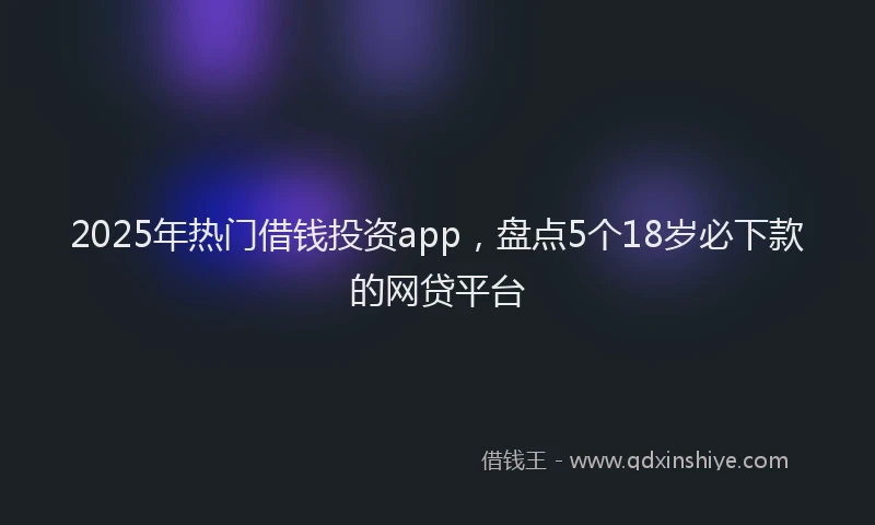 2025年热门借钱投资app，盘点5个18岁必下款的网贷平台