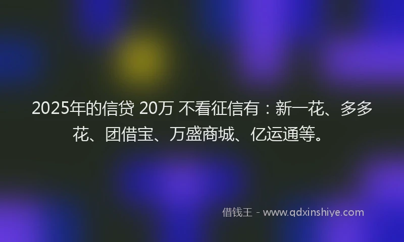 2025年的信贷 20万 不看征信有:新一花、多多花、团借宝、万盛商城、亿运通等。
