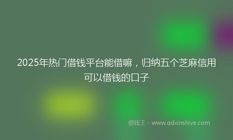 2025年热门借钱平台能借嘛，归纳五个芝麻信用可以借钱的口子
