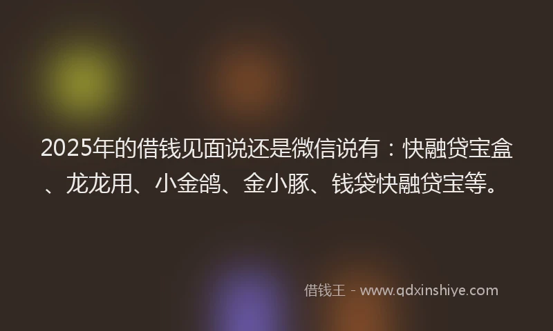2025年的借钱见面说还是微信说有：快融贷宝盒、龙龙用、小金鸽、金小豚、钱袋快融贷宝等。