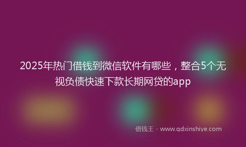 2025年热门借钱到微信软件有哪些，整合5个无视负债快速下款长期网贷的app