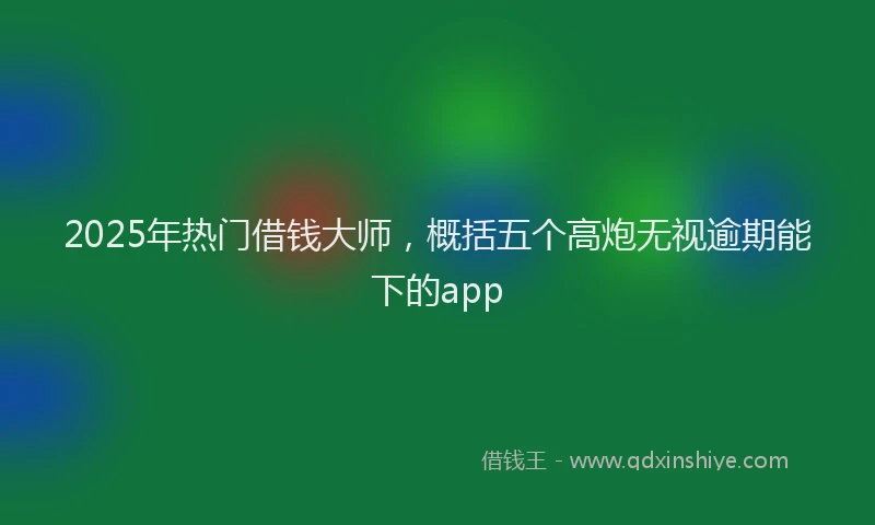 2025年热门借钱大师，概括五个高炮无视逾期能下的app