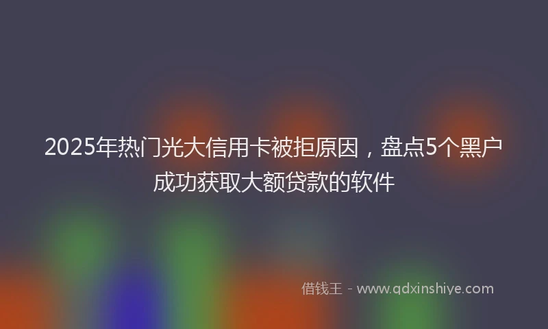 2025年热门光大信用卡被拒原因，盘点5个黑户成功获取大额贷款的软件