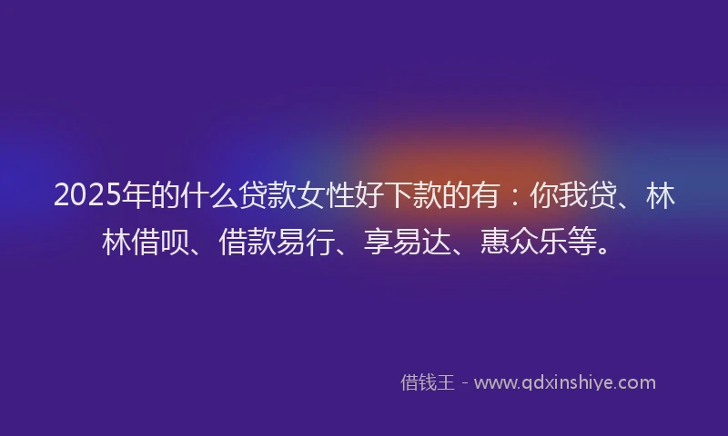 2025年的什么贷款女性好下款的有：你我贷、林林借呗、借款易行、享易达、惠众乐等。