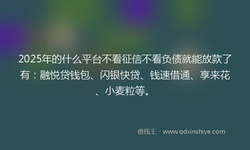 2025年的什么平台不看征信不看负债就能放款了有：融悦贷钱包、闪银快贷、钱速借通、享来花、小麦粒等。