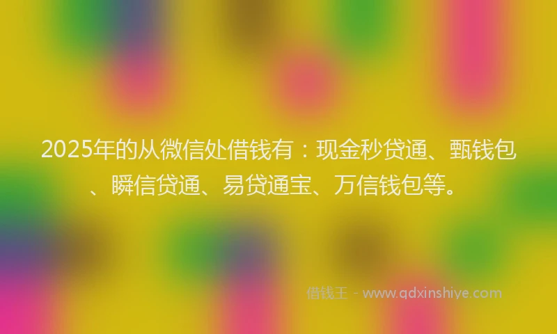 2025年的从微信处借钱有：现金秒贷通、甄钱包、瞬信贷通、易贷通宝、万信钱包等。