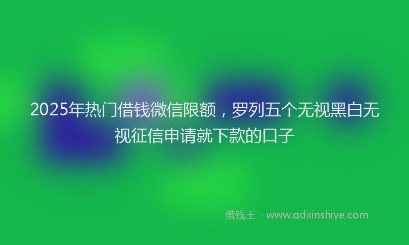 2025年热门借钱微信限额，罗列五个无视黑白无视征信申请就下款的口子