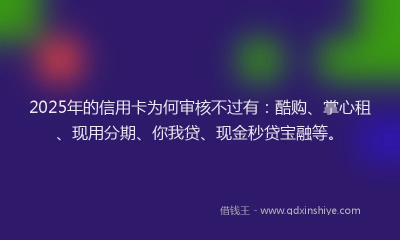 2025年的信用卡为何审核不过有：酷购、掌心租、现用分期、你我贷、现金秒贷宝融等。