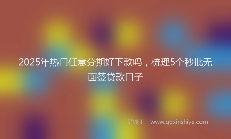 2025年热门任意分期好下款吗，梳理5个秒批无面签贷款口子