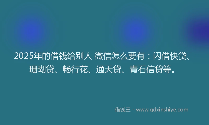2025年的借钱给别人 微信怎么要有：闪借快贷、珊瑚贷、畅行花、通天贷、青石信贷等。