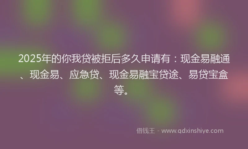 2025年的你我贷被拒后多久申请有：现金易融通、现金易、应急贷、现金易融宝贷途、易贷宝盒等。