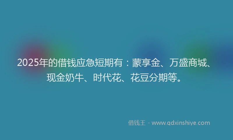 2025年的借钱应急短期有：蒙享金、万盛商城、现金奶牛、时代花、花豆分期等。