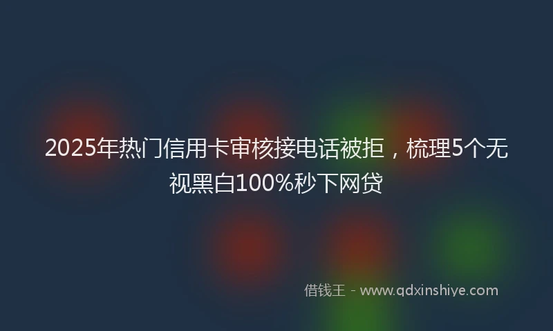 2025年热门信用卡审核接电话被拒，梳理5个无视黑白100%秒下网贷