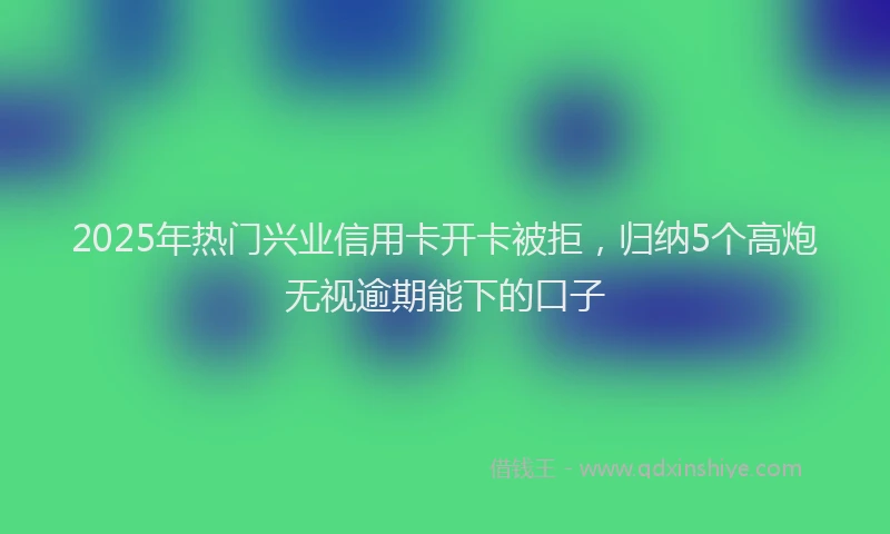 2025年热门兴业信用卡开卡被拒，归纳5个高炮无视逾期能下的口子