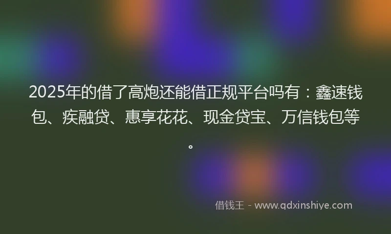 2025年的借了高炮还能借正规平台吗有：鑫速钱包、疾融贷、惠享花花、现金贷宝、万信钱包等。