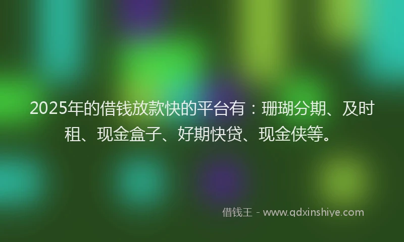 2025年的借钱放款快的平台有：珊瑚分期、及时租、现金盒子、好期快贷、现金侠等。