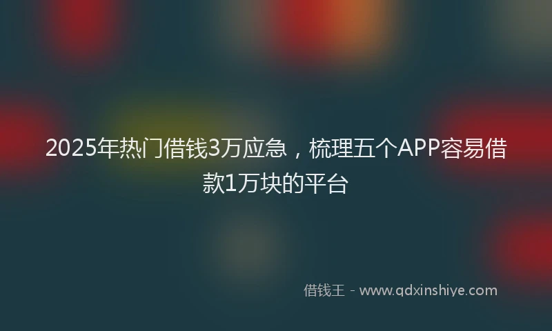 2025年热门借钱3万应急，梳理五个APP容易借款1万块的平台