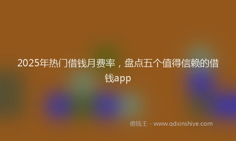 2025年热门借钱月费率，盘点五个值得信赖的借钱app