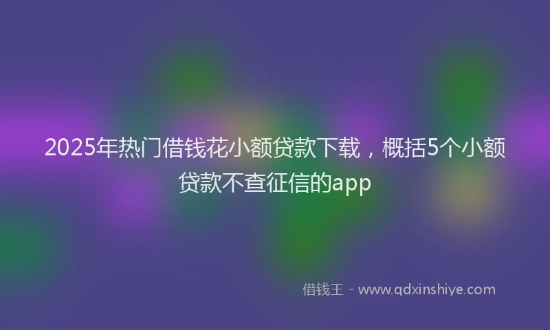 2025年热门借钱花小额贷款下载，概括5个小额贷款不查征信的app