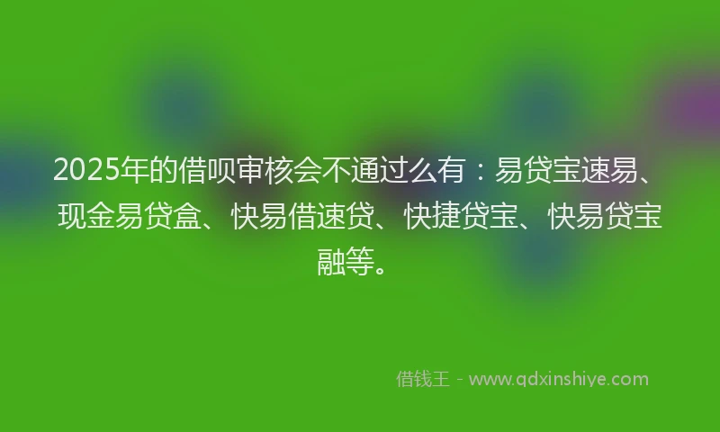2025年的借呗审核会不通过么有：易贷宝速易、现金易贷盒、快易借速贷、快捷贷宝、快易贷宝融等。