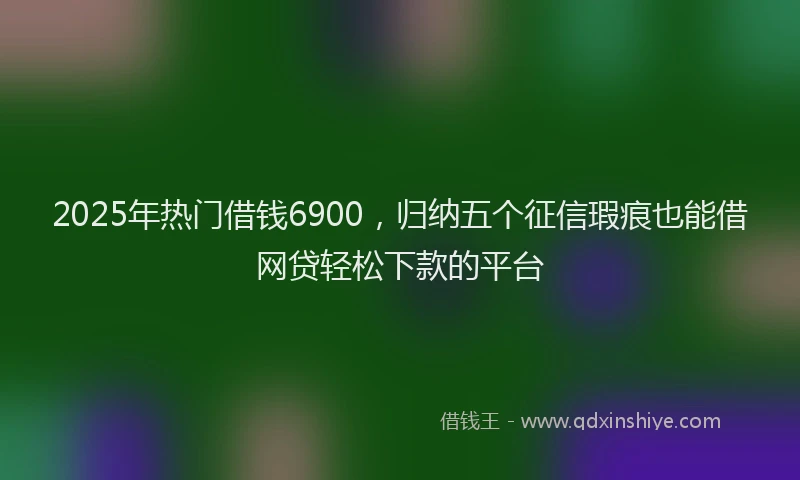 2025年热门借钱6900，归纳五个征信瑕疵也能借网贷轻松下款的平台