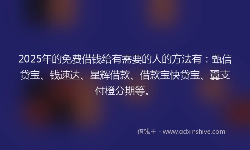 2025年的免费借钱给有需要的人的方法有：甄信贷宝、钱速达、星辉借款、借款宝快贷宝、翼支付橙分期等。