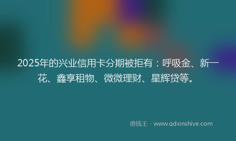2025年的兴业信用卡分期被拒有：呼吸金、新一花、鑫享租物、微微理财、星辉贷等。