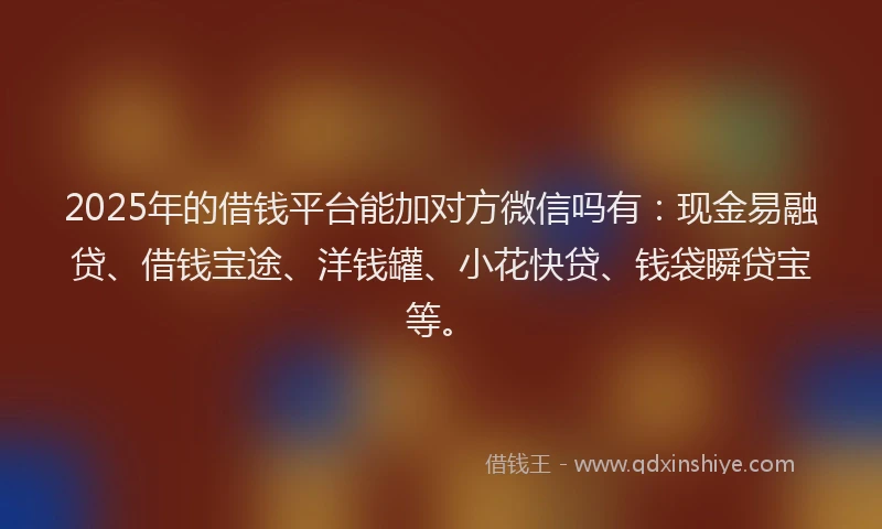 2025年的借钱平台能加对方微信吗有：现金易融贷、借钱宝途、洋钱罐、小花快贷、钱袋瞬贷宝等。