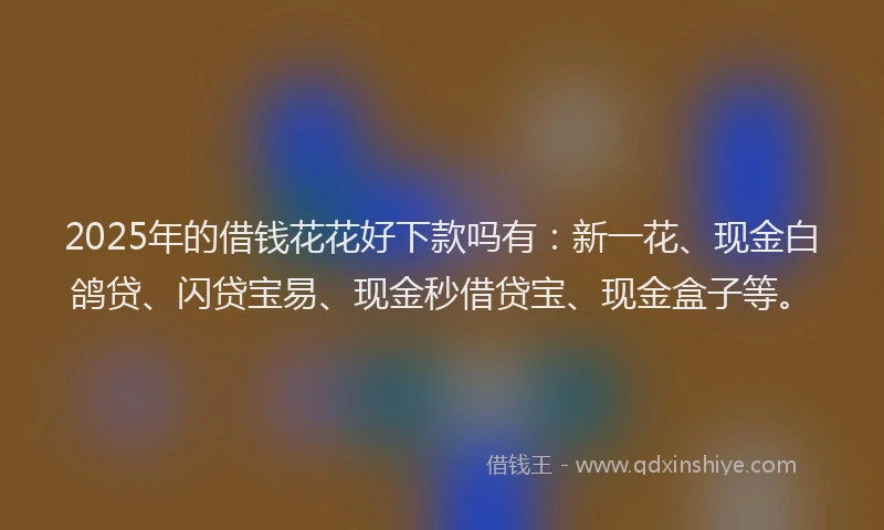 2025年的借钱花花好下款吗有：新一花、现金白鸽贷、闪贷宝易、现金秒借贷宝、现金盒子等。