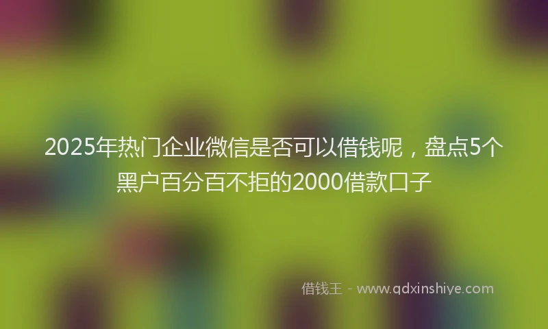 2025年热门企业微信是否可以借钱呢，盘点5个黑户百分百不拒的2000借款口子