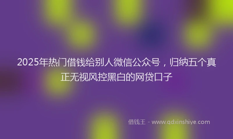 2025年热门借钱给别人微信公众号，归纳五个真正无视风控黑白的网贷口子