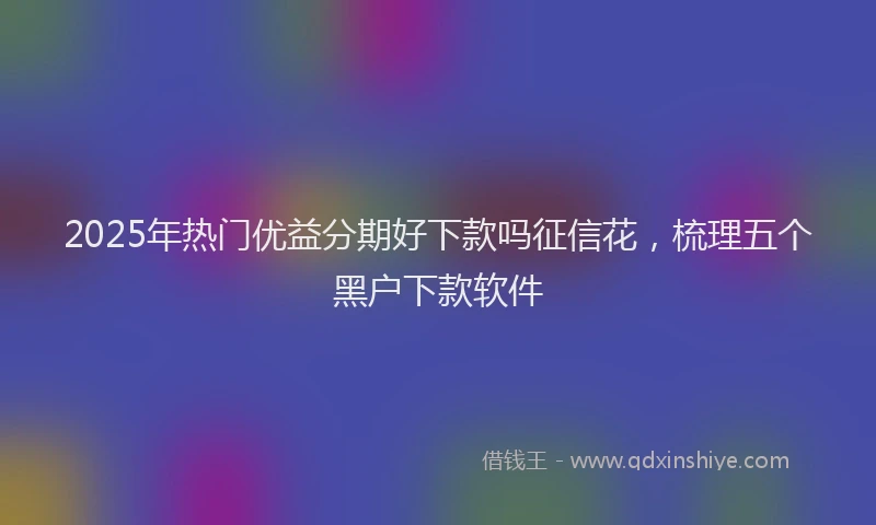 2025年热门优益分期好下款吗征信花，梳理五个黑户下款软件