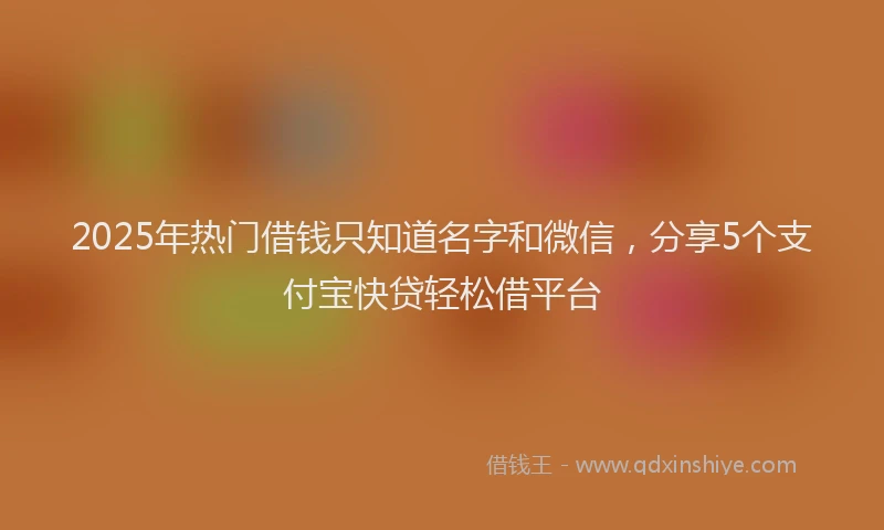 2025年热门借钱只知道名字和微信，分享5个支付宝快贷轻松借平台